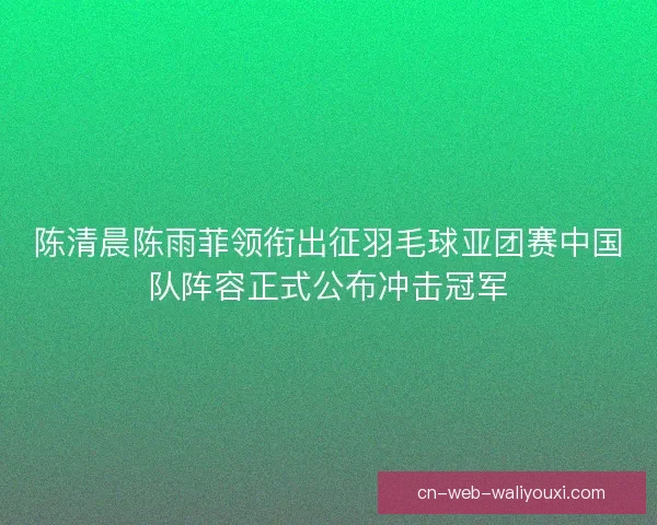 陈清晨陈雨菲领衔出征羽毛球亚团赛中国队阵容正式公布冲击冠军