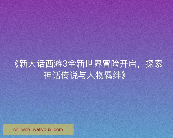 《新大话西游3全新世界冒险开启，探索神话传说与人物羁绊》