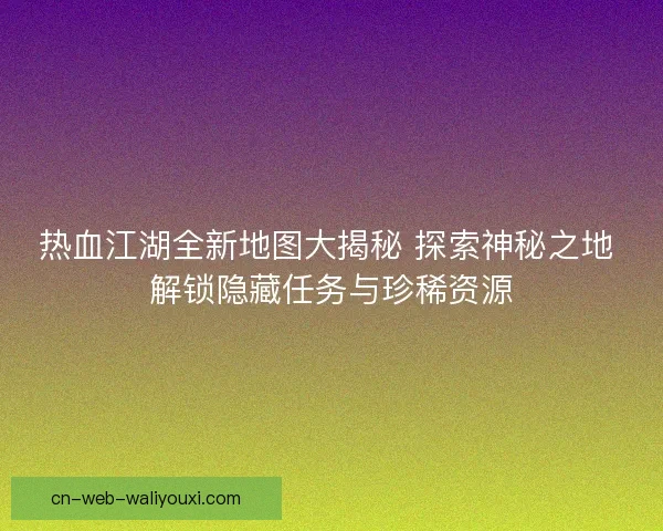热血江湖全新地图大揭秘 探索神秘之地 解锁隐藏任务与珍稀资源