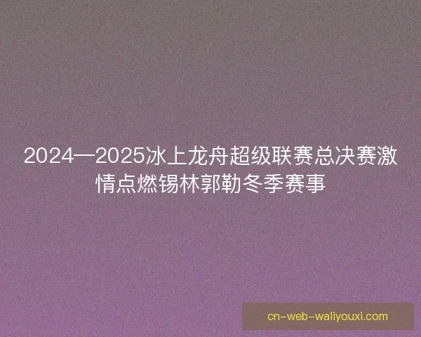 2024—2025冰上龙舟超级联赛总决赛激情点燃锡林郭勒冬季赛事