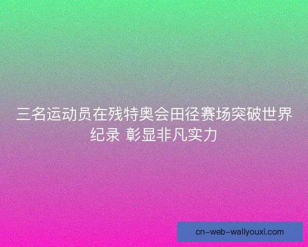 三名运动员在残特奥会田径赛场突破世界纪录 彰显非凡实力