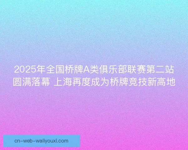 2025年全国桥牌A类俱乐部联赛第二站圆满落幕 上海再度成为桥牌竞技新高地
